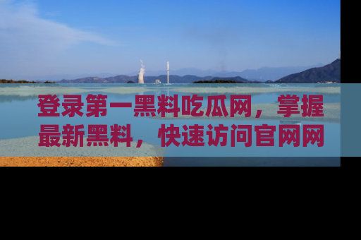 登录第一黑料吃瓜网，掌握最新黑料，快速访问官网网址体验。