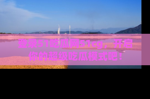 登录51吃瓜网51cg，开启你的超级吃瓜模式吧！