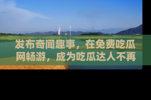发布奇闻趣事，在免费吃瓜网畅游，成为吃瓜达人不再是梦！