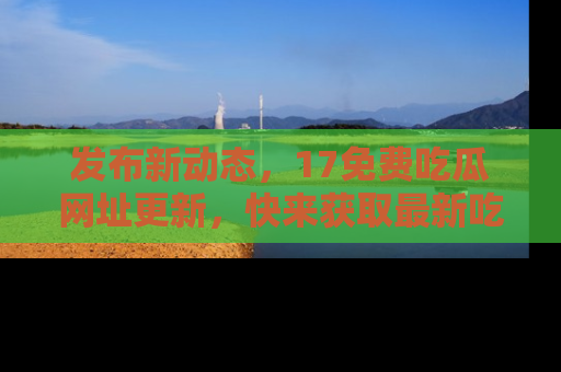 发布新动态，17免费吃瓜网址更新，快来获取最新吃瓜信息哦！