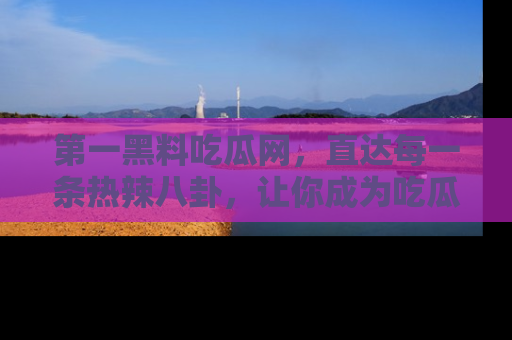第一黑料吃瓜网，直达每一条热辣八卦，让你成为吃瓜达人！