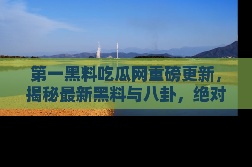 第一黑料吃瓜网重磅更新，揭秘最新黑料与八卦，绝对不容错过
