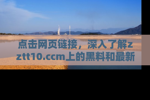 点击网页链接，深入了解zztt10.ccm上的黑料和最新消息！
