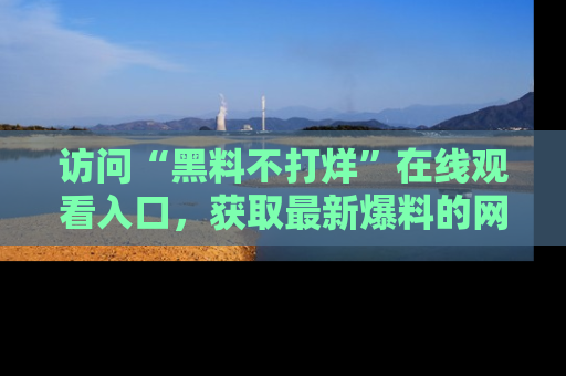 访问“黑料不打烊”在线观看入口，获取最新爆料的网址！
