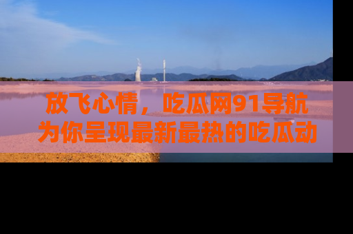 放飞心情，吃瓜网91导航为你呈现最新最热的吃瓜动态！