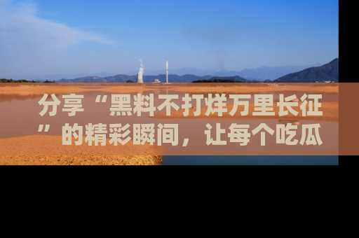分享“黑料不打烊万里长征”的精彩瞬间，让每个吃瓜人都乐在其中！