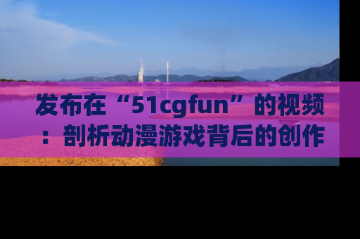 发布在“51cgfun”的视频：剖析动漫游戏背后的创作故事与文化意蕴！