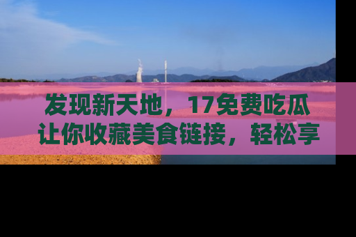 发现新天地，17免费吃瓜让你收藏美食链接，轻松享受美好生活