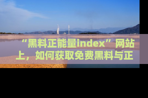 “黑料正能量index”网站上,如何获取免费黑料与正能量资讯?