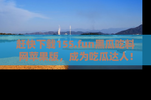 赶快下载155.fun黑瓜吃料网苹果版，成为吃瓜达人！