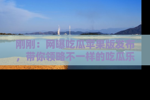 刚刚：网曝吃瓜苹果版发布，带你领略不一样的吃瓜乐趣！