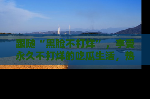 跟随“黑脸不打烊”，享受永久不打烊的吃瓜生活，热辣八卦不断