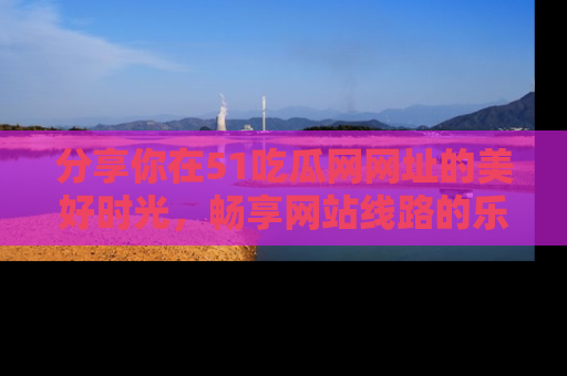 分享你在51吃瓜网网址的美好时光，畅享网站线路的乐趣！