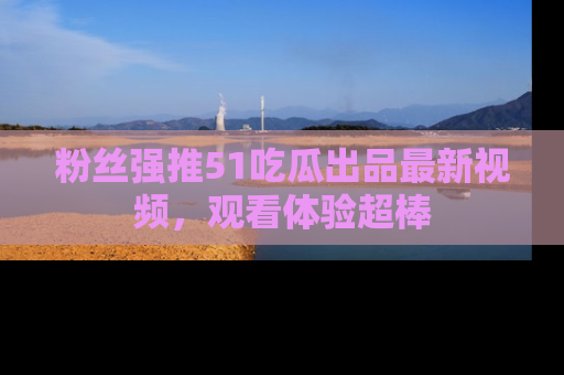 粉丝强推51吃瓜出品最新视频，观看体验超棒