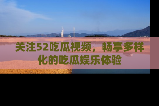 关注52吃瓜视频，畅享多样化的吃瓜娱乐体验