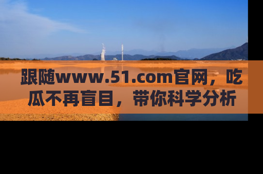 跟随www.51.com官网，吃瓜不再盲目，带你科学分析娱乐圈动态！