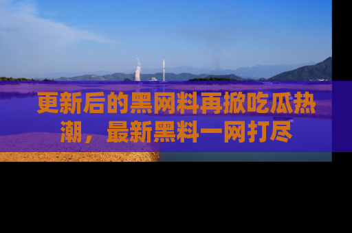 更新后的黑网料再掀吃瓜热潮，最新黑料一网打尽