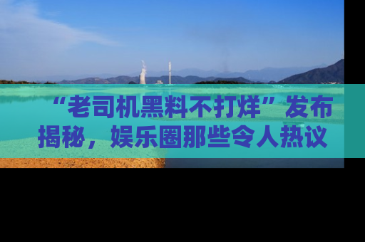 “老司机黑料不打烊”发布揭秘,娱乐圈那些令人热议的黑暗秘密!