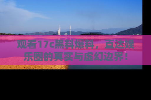 观看17c黑料爆料，直达娱乐圈的真实与虚幻边界！