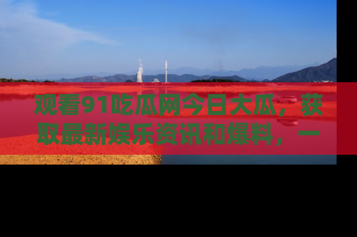 观看91吃瓜网今日大瓜，获取最新娱乐资讯和爆料，一起来围观！