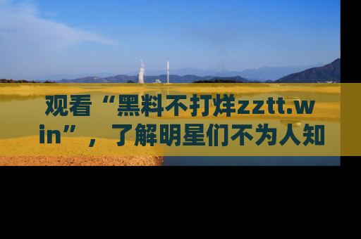 观看“黑料不打烊zztt.win”，了解明星们不为人知的黑料内幕