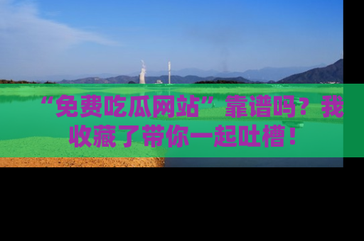 “免费吃瓜网站”靠谱吗?我收藏了带你一起吐槽!