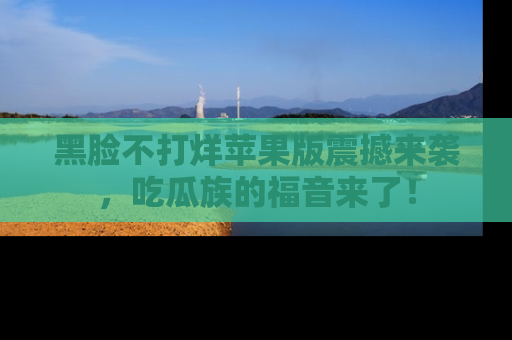 黑脸不打烊苹果版震撼来袭，吃瓜族的福音来了！