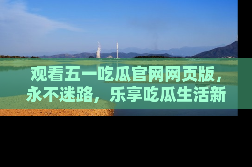 观看五一吃瓜官网网页版，永不迷路，乐享吃瓜生活新方式