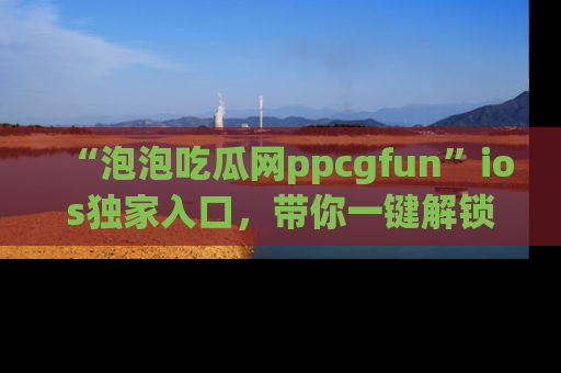 “泡泡吃瓜网ppcgfun”ios独家入口,带你一键解锁最新娱乐资讯,快来吃瓜!