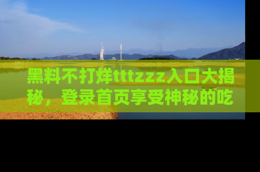黑料不打烊tttzzz入口大揭秘，登录首页享受神秘的吃瓜时光，不容错过～