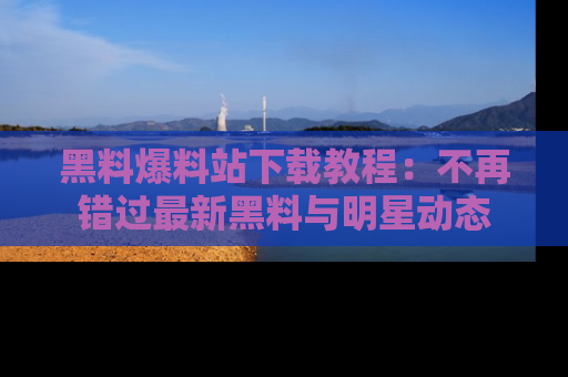 黑料爆料站下载教程：不再错过最新黑料与明星动态