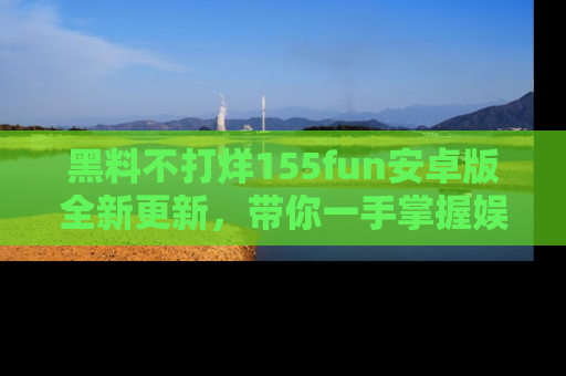 黑料不打烊155fun安卓版全新更新，带你一手掌握娱乐圈的秘密与八卦！
