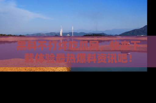 黑料不打烊吃瓜网，快来下载体验最热爆料资讯吧！