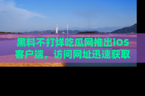 黑料不打烊吃瓜网推出iOS客户端，访问网址迅速获取独家八卦！