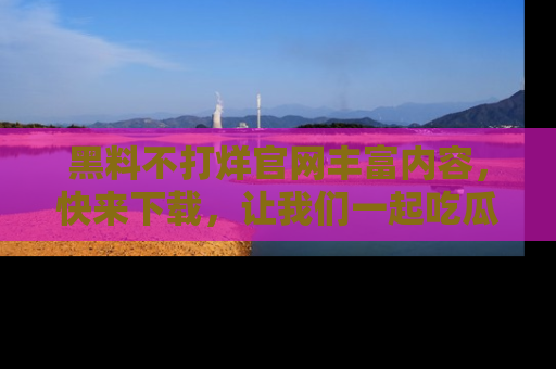 黑料不打烊官网丰富内容，快来下载，让我们一起吃瓜吧！