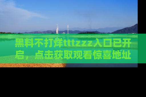黑料不打烊tttzzz入口已开启，点击获取观看惊喜地址！