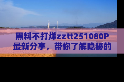 黑料不打烊zztt251080P最新分享，带你了解隐秘的明星生活和趣事