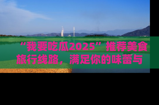 “我要吃瓜2025”推荐美食旅行线路,满足你的味蕾与好奇心