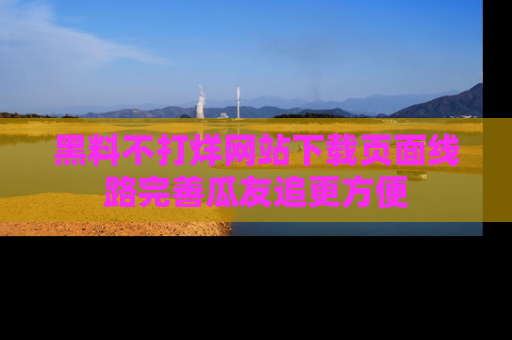 黑料不打烊网站下载页面线路完善瓜友追更方便