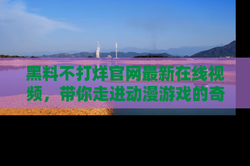 黑料不打烊官网最新在线视频，带你走进动漫游戏的奇幻与现实交汇处