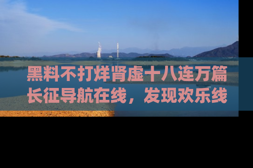 黑料不打烊肾虚十八连万篇长征导航在线，发现欢乐线路的最佳app推荐！