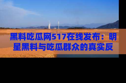 黑料吃瓜网517在线发布：明星黑料与吃瓜群众的真实反应