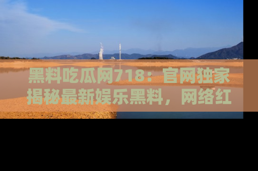 黑料吃瓜网718：官网独家揭秘最新娱乐黑料，网络红人齐聚一堂！