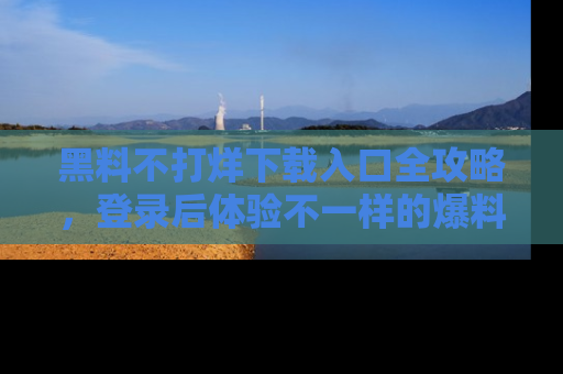黑料不打烊下载入口全攻略，登录后体验不一样的爆料乐趣！