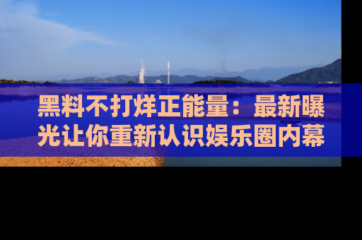 黑料不打烊正能量：最新曝光让你重新认识娱乐圈内幕！