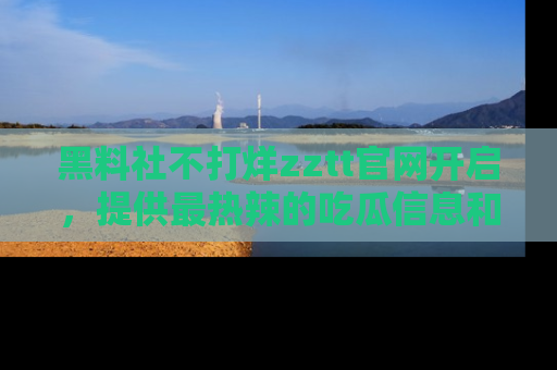 黑料社不打烊zztt官网开启，提供最热辣的吃瓜信息和黑料分享！
