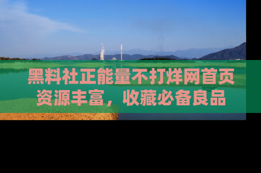 黑料社正能量不打烊网首页资源丰富，收藏必备良品