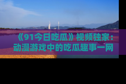 《91今日吃瓜》视频独家：动漫游戏中的吃瓜趣事一网打尽！