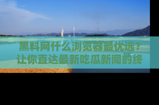 黑料网什么浏览器最优选？让你直达最新吃瓜新闻的终极指南！