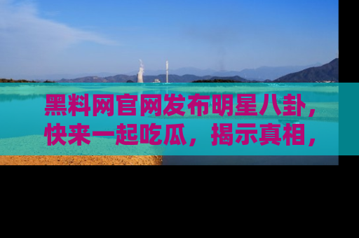 黑料网官网发布明星八卦，快来一起吃瓜，揭示真相，乐趣无穷！
